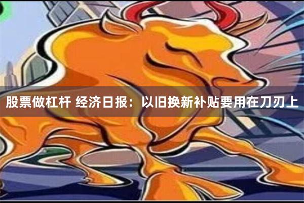 股票做杠杆 经济日报：以旧换新补贴要用在刀刃上