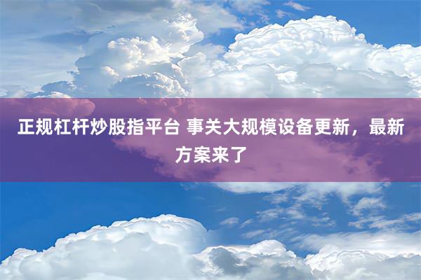 正规杠杆炒股指平台 事关大规模设备更新，最新方案来了