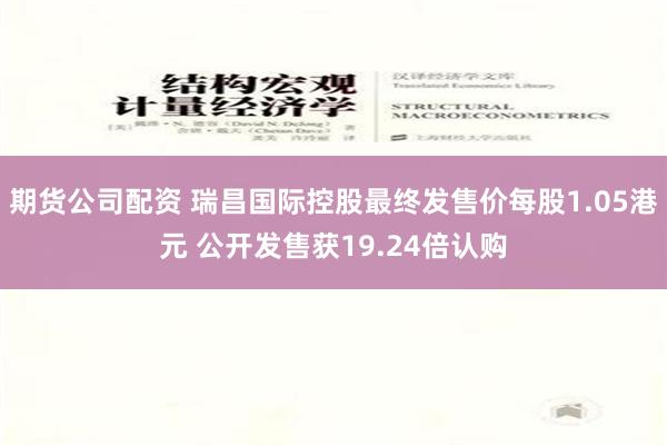 期货公司配资 瑞昌国际控股最终发售价每股1.05港元 公开发售获19.24倍认购