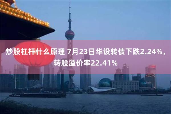 炒股杠杆什么原理 7月23日华设转债下跌2.24%，转股溢价率22.41%