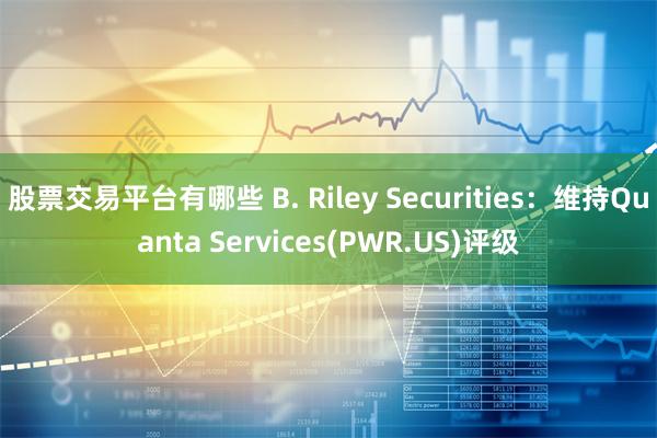 股票交易平台有哪些 B. Riley Securities：维持Quanta Services(PWR.US)评级