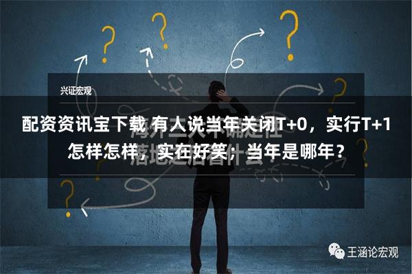 配资资讯宝下载 有人说当年关闭T+0，实行T+1怎样怎样，实在好笑；当年是哪年？